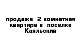   продажа  2 комнатная квартира в  поселке Каяльский